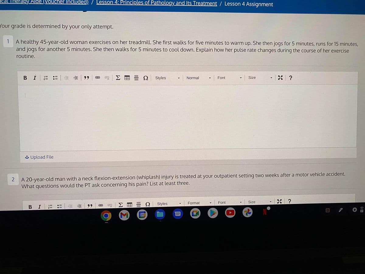Therapy Aide (Voucher Included) / Lesson 4: Principles of Pathology and Its Treatment / Lesson 4 Assignment
Your grade is determined by your only attempt.
1
A healthy 45-year-old woman exercises on her treadmill. She first walks for five minutes to warm up. She then jogs for 5 minutes, runs for 15 minutes,
and jogs for another 5 minutes. She then walks for 5 minutes to cool down. Explain how her pulse rate changes during the course of her exercise
routine.
BIE
..
Upload File
B I
= 99
G2
G5
Σ
K
Ω Styles
ΣΗ
M
2
A 20-year-old man with a neck flexion-extension (whiplash) injury is treated at your outpatient setting two weeks after a motor vehicle accident.
What questions would the PT ask concerning his pain? List at least three.
31
Ω
Normal
Styles
Font
Format
Font
▼
O
Size
V
Size
*?
&
KY
PA
C.
?
POF