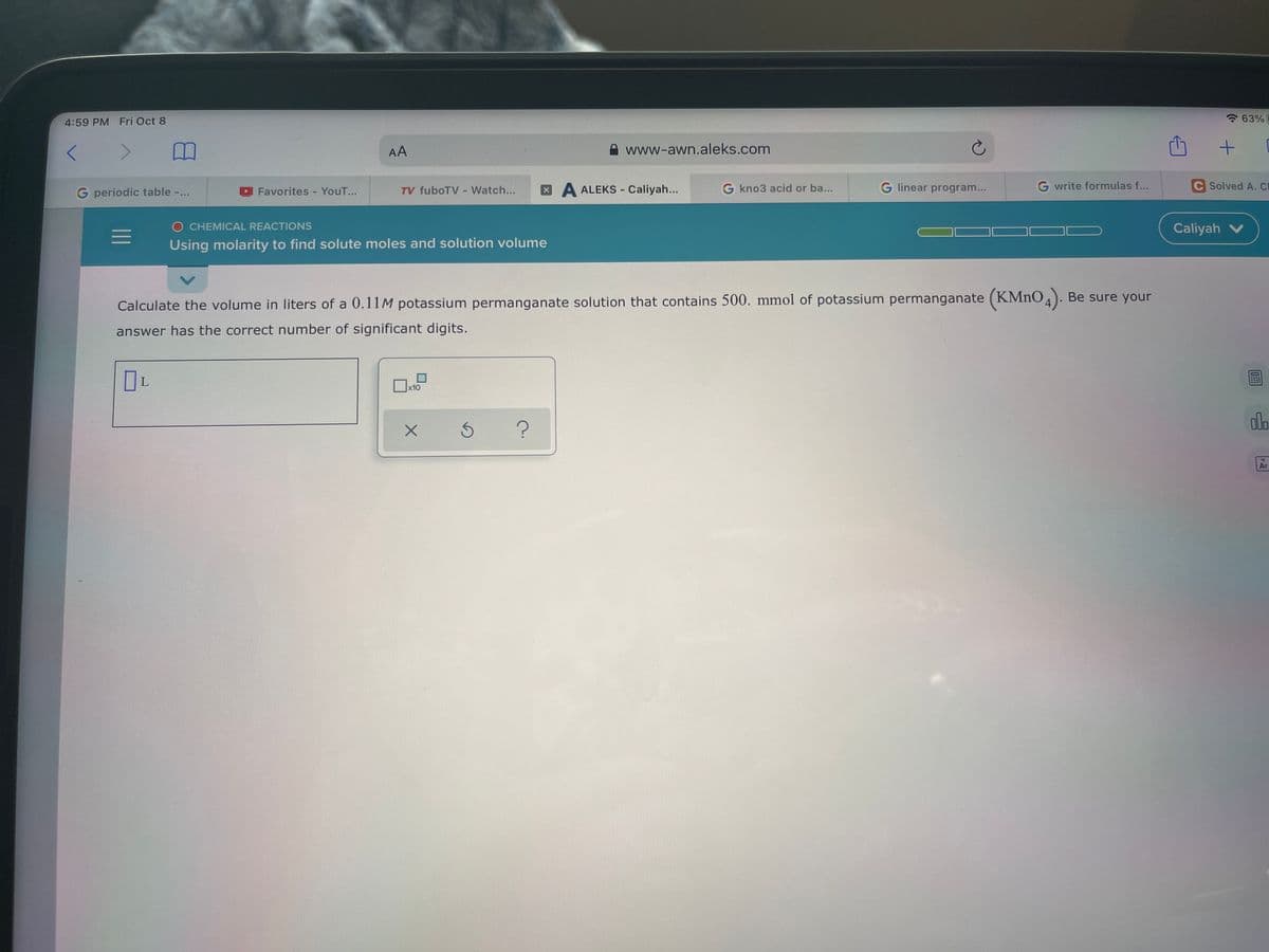 4:59 PM Fri Oct 8
63%
AA
A www-awn.aleks.com
G periodic table -..
Favorites - YouT...
TV fuboTV - Watch...
XA ALEKS - Caliyah...
G kno3 acid or ba...
G linear program...
G write formulas f...
C Solved A. CI
O CHEMICAL REACTIONS
Caliyah V
Using molarity to find solute moles and solution volume
Calculate the volume in liters of a 0.11M potassium permanganate solution that contains 500. mmol of potassium permanganate (KMNO4). Be sure your
answer has the correct number of significant digits.
x10
alo
18
Ar
