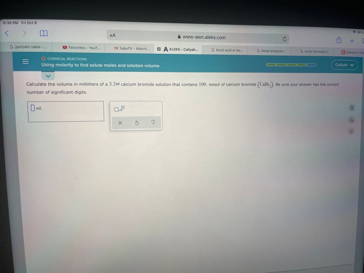 6:36 PM Fri Oct 8
<>
? 34%
AA
www-awn.aleks.com
G periodic table -...
Favorites - YouT...
TV fuboTV - Watch...
XA ALEKS - Caliyah...
G kno3 acid or ba...
G linear program...
G write formulas f...
C Solved A. Che
O CHEMICAL REACTIONS
Using molarity to find solute moles and solution volume
Caliyah v
Calculate the volume in milliliters of a 3.3M calcium bromide solution that contains 100. mmol of calcium bromide (CaBr,). Be sure your answer has the correct
number of significant digits.
|mL
x10
do
Ar
