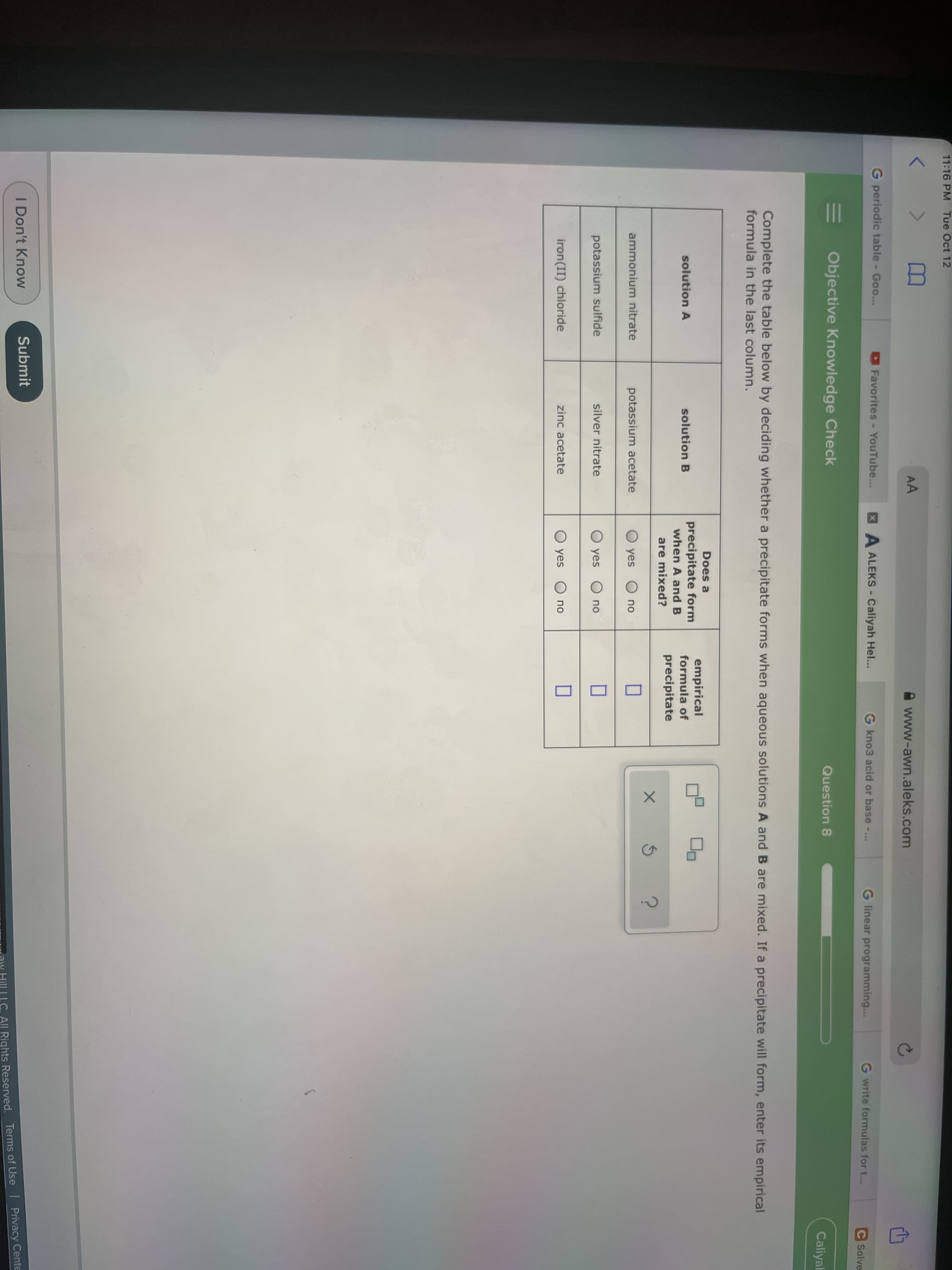 11:16 PM Tue Oct 12
AA
www-awn.aleks.com
G periodic table - Goo...
Favorites- YouTube...
XA ALEKS- Caliyah Hel...
G kno3 acid or base -...
G linear programming...
G write formulas for t...
C Solve
Objective Knowledge Check
Question 8
Caliyah
Complete the table below by deciding whether a precipitate forms when aqueous solutions A and B are mixed. If a precipitate will form, enter its empirical
formula in the last column.
Does a
precipitate form
when A and B
empirical
formula of
solution A
solution B
precipitate
are mixed?
ammonium nitrate
potassium acetate
O yes
no
potassium sulfide
silver nitrate
O yes
no
iron(II) chloride
zinc acetate
O yes O no
I Don't Know
Submit
Ow Hill LLC All Rights Reserved. Terms of Use I Privacy Cente
II
