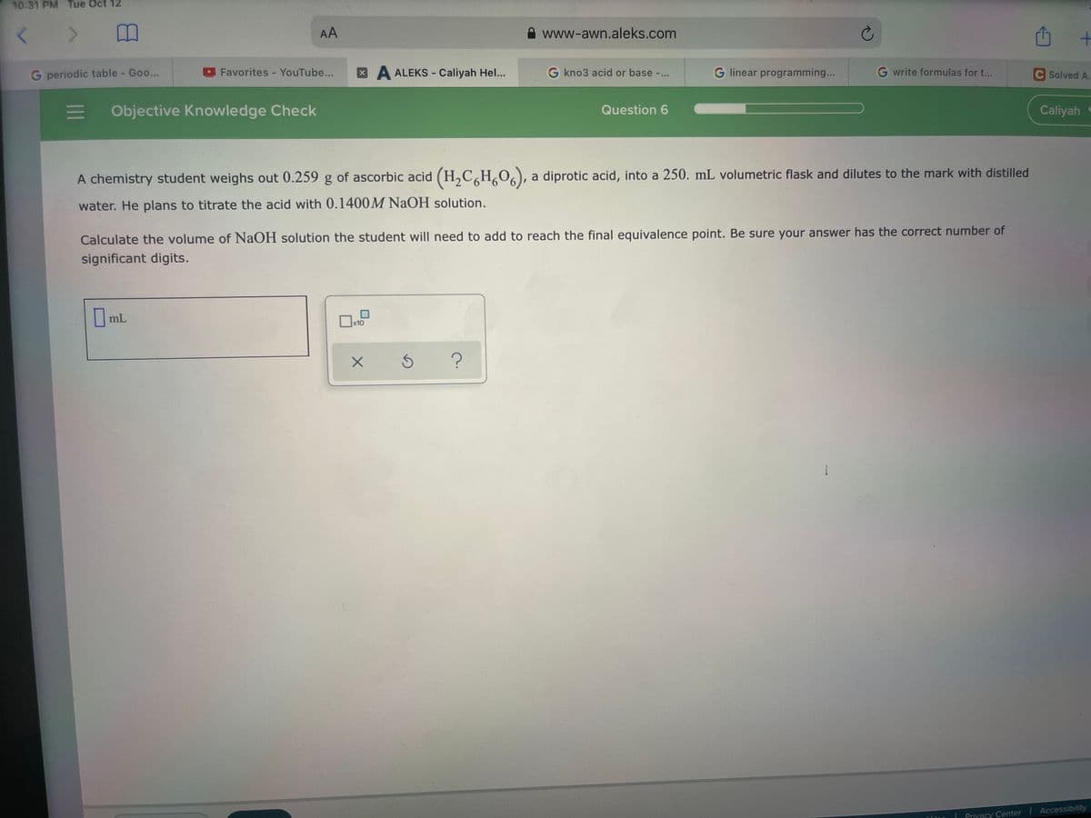 10:31 PM Tue Oct 12
AA
www-awn.aleks.com
G periodic table - Goo...
Favorites - YouTube...
XA ALEKS - Caliyah Hel...
G kno3 acid or base -...
G linear programming...
G write formulas for t...
C Solved A.
Objective Knowledge Check
Question 6
Caliyah
A chemistry student weighs out 0.259 g of ascorbic acid (H,C,H,O,), a diprotic acid, into a 250. mL volumetric flask and dilutes to the mark with distilled
water. He plans to titrate the acid with 0.1400M NAOH solution.
Calculate the volume of NaOH solution the student will need to add to reach the final equivalence point. Be sure your answer has the correct number of
significant digits.
mL
x10
Privacy Center Accessibility
