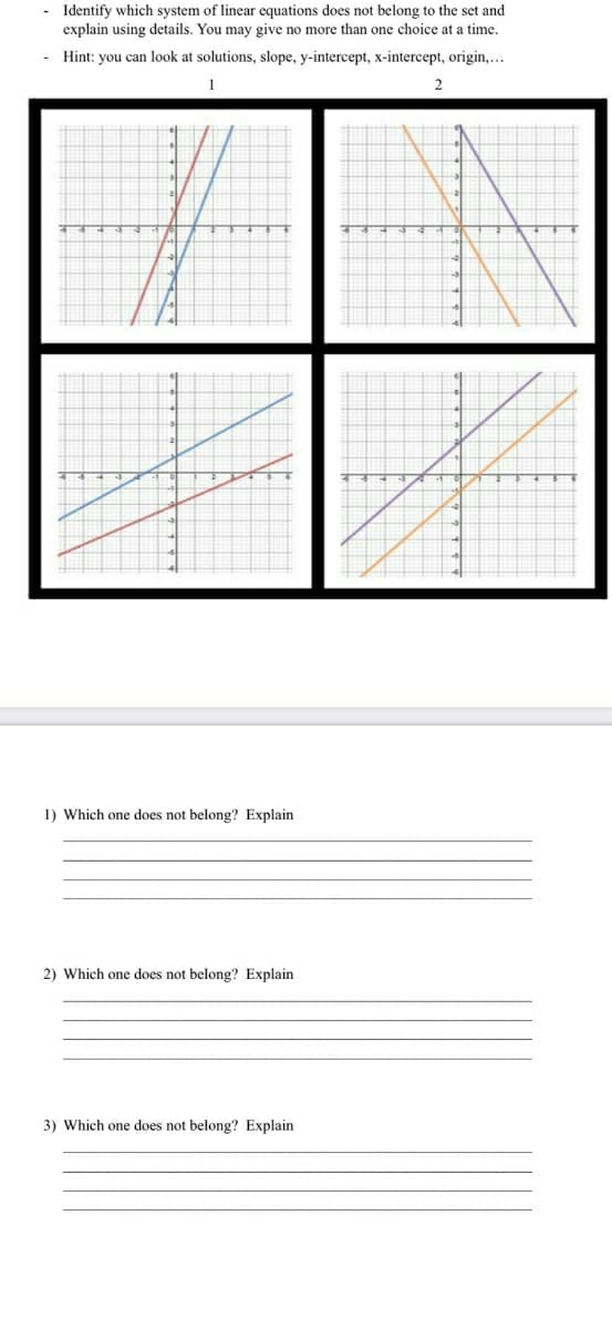 - Identify which system of linear equations does not belong to the set and
explain using details. You may give no more than one choice at a time.
- Hint: you can look at solutions, slope, y-intercept, x-intercept, origin,...
1) Which one does not belong? Explain
2) Which one does not belong? Explain
3) Which one does not belong? Explain
