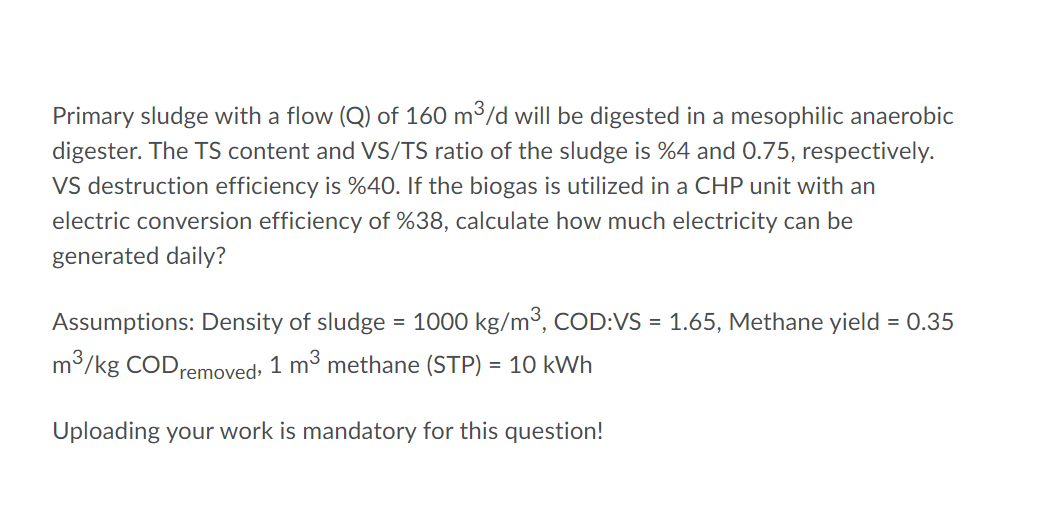 Primary sludge with a flow (Q) of 160 m3/d will be digested in a mesophilic anaerobic
digester. The TS content and VS/TS ratio of the sludge is %4 and 0.75, respectively.
Vs destruction efficiency is %40. If the biogas is utilized in a CHP unit with an
electric conversion efficiency of %38, calculate how much electricity can be
generated daily?
Assumptions: Density of sludge
= 1000 kg/m3, COD:VS = 1.65, Methane yield = 0.35
m/kg CODremoved, 1 m³ methane (STP) = 10 kWh
Uploading your work is mandatory for this question!
