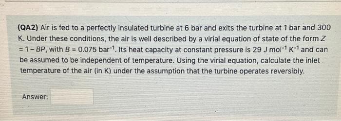 (QA2) Air is fed to a perfectly insulated turbine at 6 bar and exits the turbine at 1 bar and 300
K. Under these conditions, the air is well described by a virial equation of state of the form Z
= 1- BP, with B = 0.075 bar1. Its heat capacity at constant pressure is 29 J mol1 K-1 and can
be assumed to be independent of temperature. Using the virial equation, calculate the inlet
temperature of the air (in K) under the assumption that the turbine operates reversibly.
!!
%3D
Answer:
