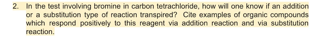2. In the test involving bromine in carbon tetrachloride, how will one know if an addition
or a substitution type of reaction transpired? Cite examples of organic compounds
which respond positively to this reagent via addition reaction and via substitution
reaction.
