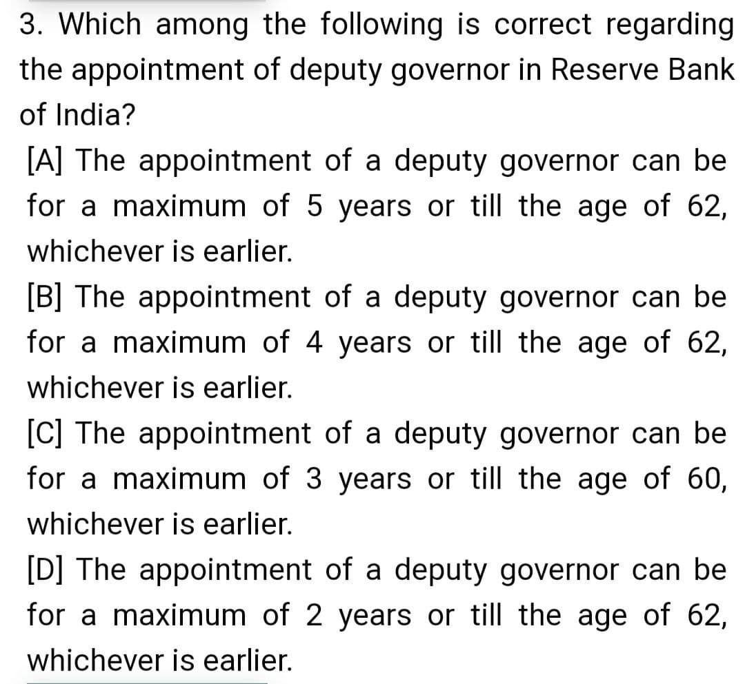 3. Which among the following is correct regarding
the appointment of deputy governor in Reserve Bank
of India?
[A] The appointment of a deputy governor can be
for a maximum of 5 years or till the age of 62,
whichever is earlier.
[B] The appointment of a deputy governor can be
for a maximum of 4 years or till the age of 62,
whichever is earlier.
[C] The appointment of a deputy governor can be
for a maximum of 3 years or till the age of 60,
whichever is earlier.
[D] The appointment of a deputy governor can be
for a maximum of 2 years or till the age of 62,
whichever is earlier.
