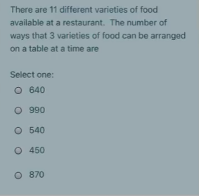 There are 11 different varieties of food
available at a restaurant. The number of
ways that 3 varieties of food can be arranged
on a table at a time are
Select one:
O 640
O 990
O 540
O 450
O 870
