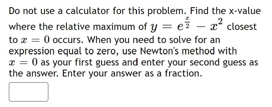 Do not use a calculator for this problem. Find the x-value
where the relative maximum of y
e?
x closest
-
:0 occurs. When you need to solve for an
expression equal to zero, use Newton's method with
0 as your first guess and enter your second guess as
the answer. Enter your answer as a fraction.

