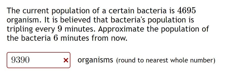 The current population of a certain bacteria is 4695
organism. It is believed that bacteria's population is
tripling every 9 minutes. Approximate the population of
the bacteria 6 minutes from now.
9390
organisms (round to nearest whole number)
