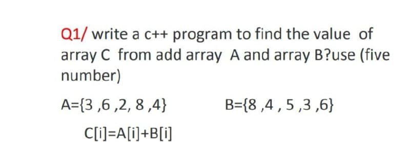 Q1/ write a c++ program to find the value of
array C from add array A and array B?use (five
number)
A={3 ,6 ,2, 8 ,4}
B={8 ,4 , 5 ,3 ,6}
C[i]=A[i]+B[i]
