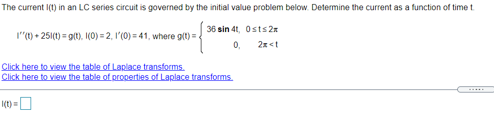 The current I(t) in an LC series circuit is governed by the initial value problem below. Determine the current as a function of time t.
36 sin 4t, 0sts2n
I"(t) + 251(t) = g(t), I(0) = 2, I'(0) = 41, where g(t) =
0,
2n<t
Click here to view the table of Laplace transforms.
Click here to view the table of properties of Laplace transforms.
.....
|(t) =D
