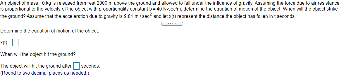 An object of mass 10 kg is released from rest 2000 m above the ground and allowed to fall under the influence of gravity. Assuming the force due to air resistance
is proportional to the velocity of the object with proportionality constant b = 40 N-sec/m, determine the equation of motion of the object. When will the object strike
the ground? Assume that the acceleration due to gravity is 9.81 m / sec and let x(t) represent the distance the object has fallen int seconds.
.....
Determine the equation of motion of the object.
x(t) =
When will the object hit the ground?
The object will hit the ground after seconds.
(Round to two decimal places as needed.)

