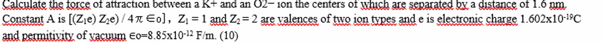 Calculate the force of attraction between a K+ and an 02- 1on the centers of which are separated by a dıstance of 1.6 pm.
Constant A is [(Zje) Zze) / 4 Eo], Z = 1 and Z2= 2 are valences of two ion types and e is electronic charge 1.602x10-19C
and permitivity of yacuum Eo=8.85x10-12 F/m. (10)
