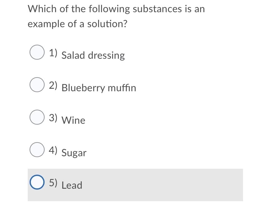 Which of the following substances is an
example of a solution?
O 1) Salad dressing
O 2) Blueberry muffin
O 3) Wine
O 4) Sugar
O 5) Lead
