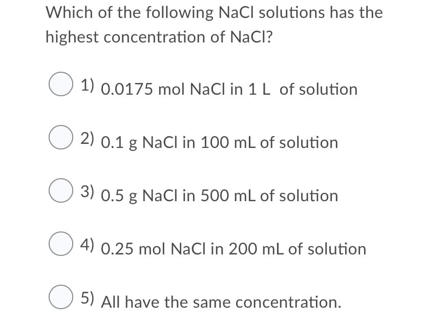 Which of the following NaCl solutions has the
highest concentration of NaCI?
1) 0.0175 mol NaCl in 1 L of solution
2) 0.1 g NaCI in 100 mL of solution
3) 0.5 g NaCI in 500 mL of solution
4) 0.25 mol NaCl in 200 mL of solution
5) All have the same concentration.
