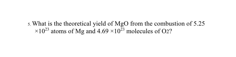 5. What is the theoretical yield of MgO from the combustion of 5.25
×104° atoms of Mg and 4.69 ×1023 molecules of O2?
