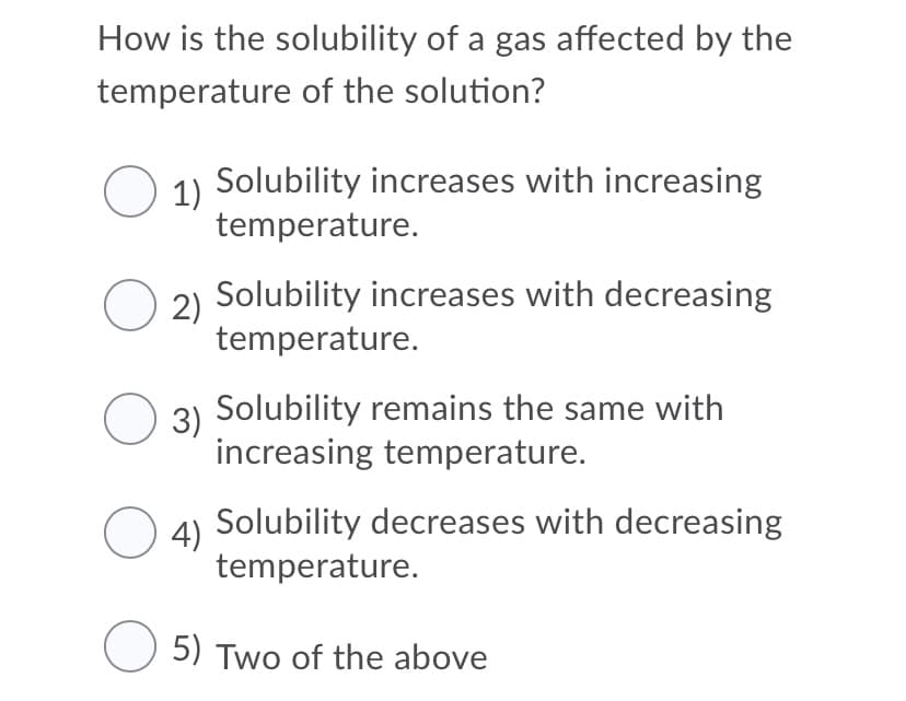 How is the solubility of a gas affected by the
temperature of the solution?
1)
Solubility increases with increasing
temperature.
2)
Solubility increases with decreasing
temperature.
O 3) Solubility remains the same with
increasing temperature.
Solubility decreases with decreasing
4)
temperature.
O 5) Two of the above
