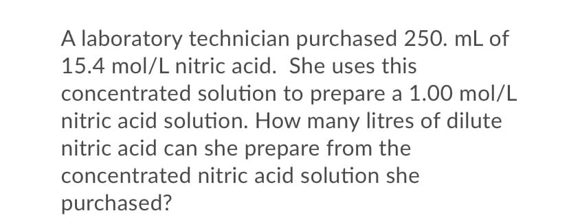 A laboratory technician purchased 250. mL of
15.4 mol/L nitric acid. She uses this
concentrated solution to prepare a 1.00 mol/L
nitric acid solution. How many litres of dilute
nitric acid can she prepare from the
concentrated nitric acid solution she
purchased?
