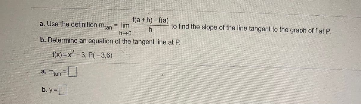 f(a+h)-f(a)
to find the slope of the line tangent to the graph of f at P.
a. Use the definition man = lim
h 0
b. Determine an equation of the tangent line at P.
f(x) = x - 3, P(- 3,6)
a. Man
b. y =
