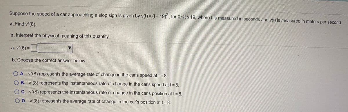 Suppose the speed of a car approaching a stop sign is given by v(t) = (t- 19)*, for 0st< 19, where t is measured in seconds and v(t) is measured in meters per second.
a. Find v'(8).
b. Interpret the physical meaning of this quantity.
a. v'(8) =
%3D
b. Choose the correct answer below.
O A. v'(8) represents the average rate of change in the car's speed at t= 8.
O B. v'(8) represents the instantaneous rate of change in the car's speed at t= 8.
O C. v'(8) represents the instantaneous rate of change in the car's position at t= 8.
O D. v'(8) represents the average rate of change in the car's position at t=8.
