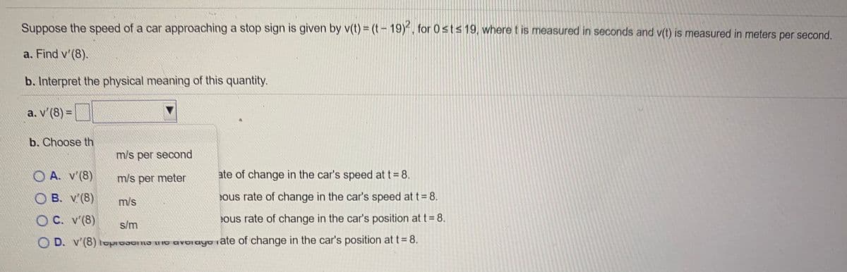 Suppose the speed of a car approaching a stop sign is given by v(t) = (t- 19)-, for 0sts 19, where t is measured in seconds and v(t) is measured in meters per second.
a. Find v'(8).
b. Interpret the physical meaning of this quantity.
a. v'(8) =
b. Choose th
m/s per second
A. v'(8)
m/s per meter
ate of change in the car's speed at t = 8.
O B. v'(8)
m/s
ous rate of change in the car's speed at t= 8.
OC. v'(8)
s/m
ous rate of change in the car's position at t = 8.
O D. v'(8) lopidatind mio avoiayu iate of change in the car's position at t= 8.
