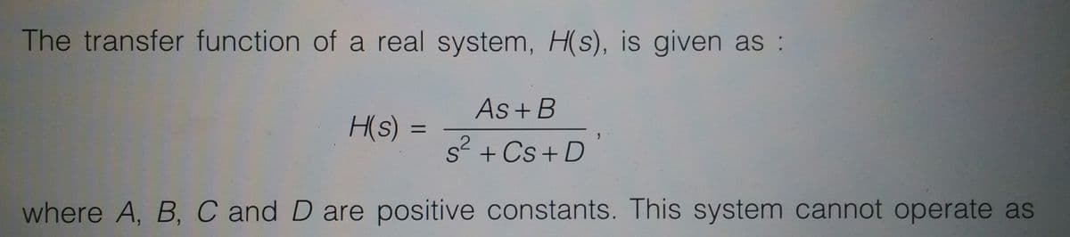 The transfer function of a real system, H(s), is given as :
As + B
H(s) =
%3D
s + Cs + D
where A, B, C and D are positive constants. This system cannot operate as
