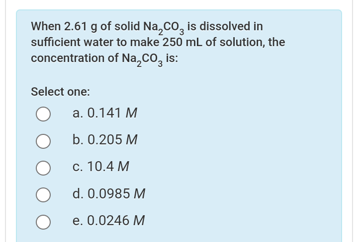 When 2.61 g of solid Na,Co, is dissolved in
sufficient water to make 250 mL of solution, the
concentration of Na,CO, is:
Select one:
а. 0.141 М
b. 0.205 M
c. 10.4 M
d. 0.0985 M
e. 0.0246 М
