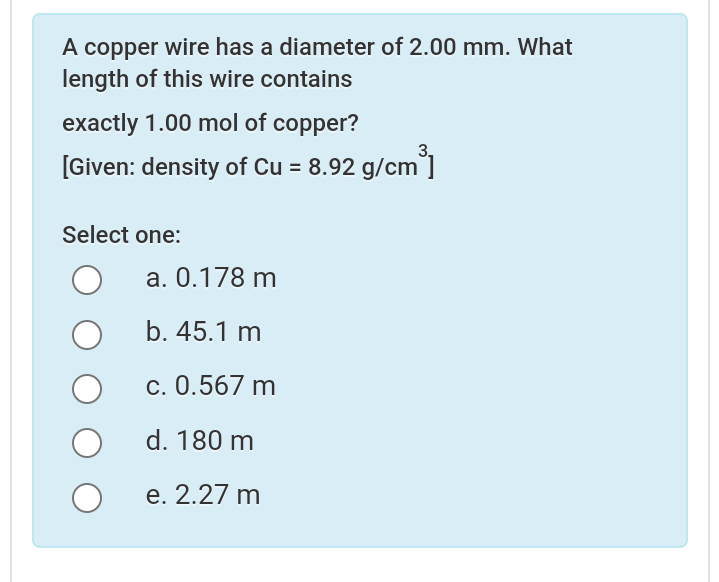 A copper wire has a diameter of 2.00 mm. What
length of this wire contains
exactly 1.00 mol of copper?
3,
[Given: density of Cu = 8.92 g/cm']
Select one:
а. 0.178 m
b. 45.1 m
c. 0.567 m
d. 180 m
е. 2.27 m
