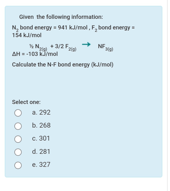 Given the following information:
N, bond energy = 941 kJ/mol , F, bond energy =
154 kJ/mol
½ Nalg) + 3/2 F2l9)
2(g)
AH = -103 kJ/mol
NF,
3(g)
Calculate the N-F bond energy (kJ/mol)
Select one:
а. 292
b. 268
С. 301
d. 281
е. 327

