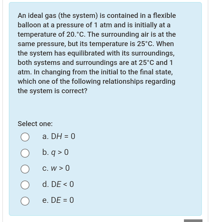 An ideal gas (the system) is contained in a flexible
balloon at a pressure of 1 atm and is initially at a
temperature of 20.°C. The surrounding air is at the
same pressure, but its temperature is 25°C. When
the system has equilibrated with its surroundings,
both systems and surroundings are at 25°C and 1
atm. In changing from the initial to the final state,
which one of the following relationships regarding
the system is correct?
Select one:
а. DH %3D 0
b. q > 0
C. W > 0
d. DE < 0
e. DE = 0
