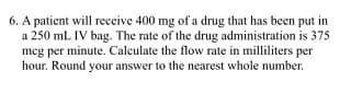 6. A patient will receive 400 mg of a drug that has been put in
a 250 mL IV bag. The rate of the drug administration is 375
meg per minute. Calculate the flow rate in milliliters per
hour. Round your answer to the nearest whole number.
