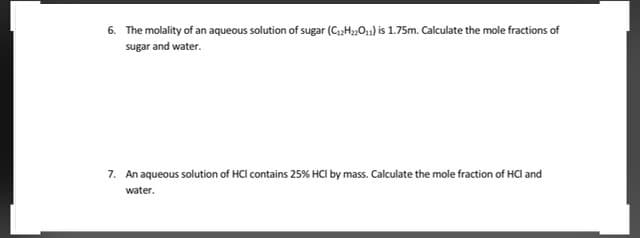 6. The molality of an aqueous solution of sugar (C;H,O,,) is 1.75m. Calculate the mole fractions of
sugar and water.
7. An aqueous solution of HCl contains 25% HCI by mass. Calculate the mole fraction of HCl and
water.
