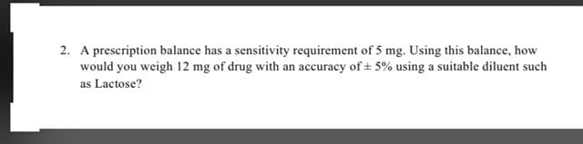 2. A prescription balance has a sensitivity requirement of 5 mg. Using this balance, how
would you weigh 12 mg of drug with an accuracy of + 5% using a suitable diluent such
as Lactose?
