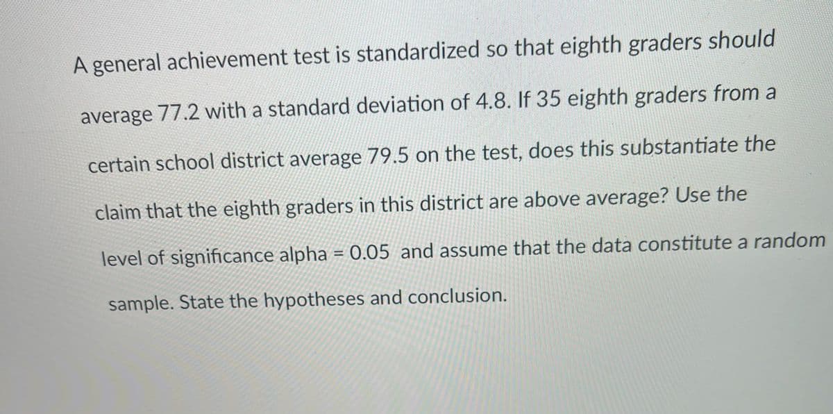 A general achievement test is standardized so that eighth graders should
average 77.2 with a standard deviation of 4.8. If 35 eighth graders from a
certain school district average 79.5 on the test, does this substantiate the
claim that the eighth graders in this district are above average? Use the
level of significance alpha = 0.05 and assume that the data constitute a random
%3D
sample. State the hypotheses and conclusion.
