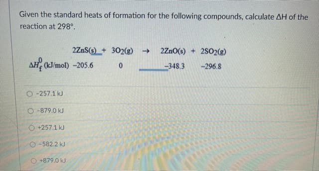 Given the standard heats of formation for the following compounds, calculate AH of the
reaction at 298°.
2ZnS(s) + 302(g)
2ZnO(s) + 2SO2(g)
AH (kJ/mol) -205.6
348.3
-296.8
O -257.1 kJ
O -879.0 kJ
O +257.1 kJ
O -582.2 kJ
O +879.0 kJ
