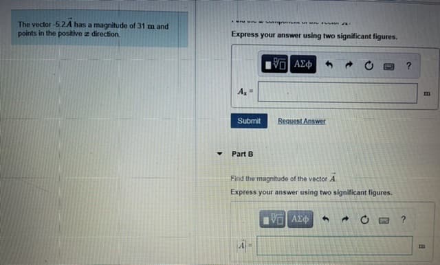 The vector -5,2A has a magnitude of 31 m and
points in the positive z direction.
Express your answer using two significant figures.
V AE
A,
Submit
Request Answer
Part B
Find the magnitude of the vector A
Express your answer using two significant figures.
AE
