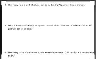 2. How many liters of a 3.5 M solution can be made using 75 grams of lithium bromide?
3. What is the concentration of an aqueous solution with a volume of s00 mi that contains 250
grams of iron (1) chloride?
4. How many grams of ammonium sultfate are needed to make a 0.5 L solution at a concentratior
of SM?
