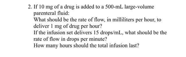 2. If 10 mg of a drug is added to a 500-mL large-volume
parenteral fluid:
What should be the rate of flow, in milliliters per hour, to
deliver 1 mg of drug per hour?
If the infusion set delivers 15 drops/mL, what should be the
rate of flow in drops per minute?
How many hours should the total infusion last?
