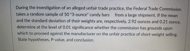 During the investigation of an alleged unfair trade practice, the Federal Trade Commission
takes a random sample of 50 "3-ounce" candy bars
and the standard deviation of their weights are, respectively, 2.92 ounces and 0.21 ounce,
determine at the level of 0.01 significance whether the commission has grounds upon
which to proceed against the manufacturer on the unfair practice of short-weight selling.
State hypotheses, P-value, and conclusion.
from a large shipment. If the mean

