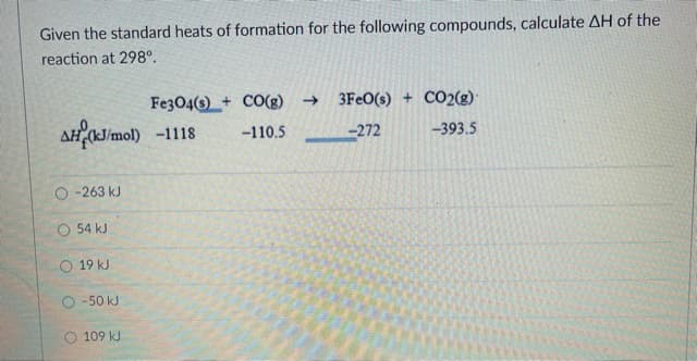 Given the standard heats of formation for the following compounds, calculate AH of the
reaction at 298°.
Fe304(s)_+ CO(g) →
3FEO(s) + CO2(g)
AH J/mol) -1118
-110.5 -272
-393.5
O -263 kJ
O 54 kJ
O 19 kJ
O -50 kJ
109 kJ
