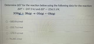 Determine AG for the reaction below using the following data for the reaction:
AH - -247.3 kJ and AS- -256.5 J/K.
2C0+ 2H:() - CO) + CHg)
O -182.8 kJ/mol
O-253.7 mol
O-170.9 k/mol
O 76.200 /mol
