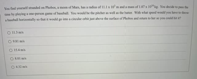 You find yourself stranded on Phobos, a moon of Mars, has a radius of 11.1 x 10' m and a mass of 1.07 x 10 kg. You decide to pass the
time by playing a one-person game of baseball. You would be the pitcher as well as the batter. With what speed would you have to throw
a baseball horizontally so that it would go into a circular orbit just above the surface of Phobos and return to her so you could hit it?
O 11.3 m/s
9.81 m/s
O 15.4 m/s.
8.01 m/s
O 4.32 m/s
