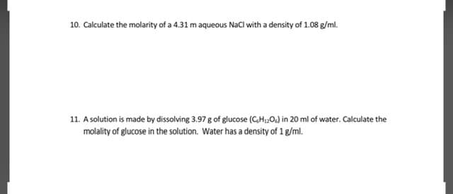 10. Calculate the molarity of a 4.31 m aqueous Nacl with a density of 1.08 g/ml.
11. A solution is made by dissolving 3.97 g of glucose (CH,,O) in 20 ml of water. Calculate the
molality of glucose in the solution. Water has a density of 1 g/ml.
