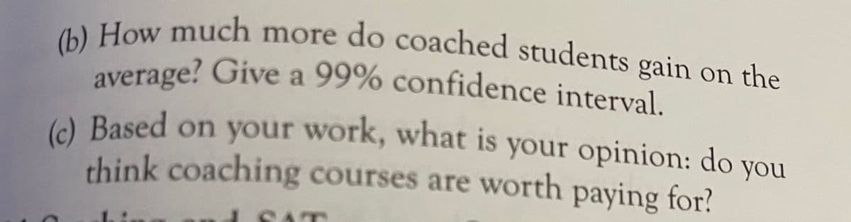 (b) How much more do coached students gain on the
average? Give a 99% confidence interval.
(c) Based on your work, what is your opinion: do you
average? Give a 99% confidence interval
(c
A Based on your work, what is your opinion: do you
think coaching courses are worth paying for!
