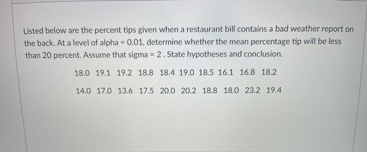 Listed below are the percent tips given when a restaurant bill contains a bad weather report on
the back. At a level of alpha = 0.01, determine whether the mean percentage tip will be less
%3D
than 20 percent. Assume that sigma 2. State hypotheses and conclusion.
%3D
18.0 19.1 19.2 18.8 18.4 19.0 18.5 16.1 16.8 18.2
14.0 17.0 13.6 17.5 20.0 20.2 18.8 18.0 23.2 19.4
