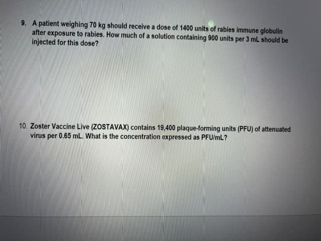 9. A patient weighing 70 kg should receive a dose of 1400 units of rabies immune globulin
after exposure to rabies. How much of a solution containing 900 units per 3 mL should be
injected for this dose?
10. Zoster Vaccine Live (ZOSTAVAX) contains 19,400 plaque-forming units (PFU) of attenuated
virus per 0.65 mL. What is the concentration expressed as PFU/mL?
