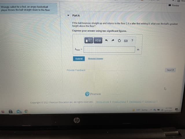 Review
Wrongly called for a foul, an angry basketball
player throws the ball straight down to the floor.
Part A
If the ball bounces straight up and returns to the floor 24 s ater first striking it, what was the ball's greatest
height above the floor?
Express your answer using two significant figures.
h
Submit
Beauest Answer
Provide Feedback
Next>
Pearson
Copyright 2021 Pearson Education inc. All nghts reserved. Temtse I Pna oI Eemissions I Contactus I
11P
745 Sunny
