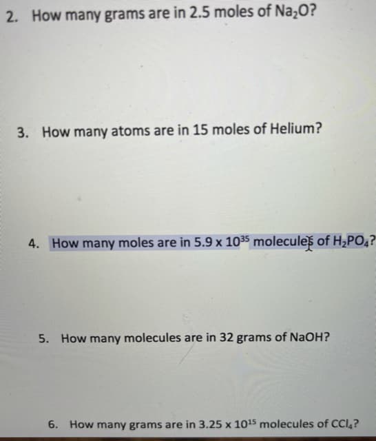 2. How many grams are in 2.5 moles of Na,O?
3. How many atoms are in 15 moles of Helium?
4. How many moles are in 5.9 x 1035 moleculeš of H¿PO4?
5. How many molecules are in 32 grams of NaOH?
6. How many grams are in 3.25 x 1015 molecules of CCI4?

