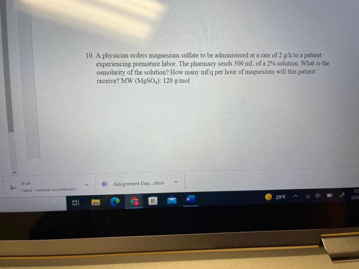 10. A physician orders magnesium sulfate to be administered at a rate of 2 g/h to a patient
experiencing premature labor. The pharmacy sends 500 mL of a 2% solution. What is the
osmolarity of the solution? How many mEq per hour of magnesium will this patient
receive? MW (MgSO4): 120 g/mol
true
Assignment Day..docx
W
Failed - Network disconnected
1:2
29°F ^
1/26
W
