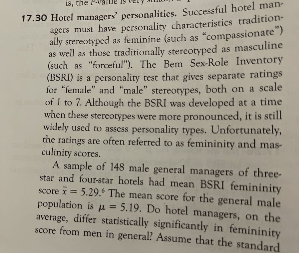 17.30 Hotel managers' personalities. Successful hotel man-
agers must have personality characteristics tradition-
ally stereotyped as feminine (such as "compassionate")
as well as those traditionally stereotyped as masculine
(such as "forceful"). The Bem Sex-Role Inventory
(BSRI) is a personality test that gives separate ratings
for “female" and "male" stereotypes, both on a scale
of 1 to 7. Although the BSRI was developed at a time
when these stereotypes were more pronounced, it is still
widely used to assess personality types. Unfortunately,
the ratings are often referred to as femininity and mas-
culinity scores.
A sample of 148 male general managers of three-
star and four-star hotels had mean BSRI femininity
score x = 5.29.6 The mean score for the general male
population is u = 5.19. Do hotel managers, on the
average, differ statistically significantly in femininity
score from men in general? Assume that the standard
is, the
X%3D
%3D
